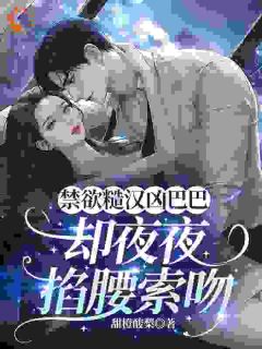 禁欲糙汉凶巴巴，却夜夜掐腰索吻阮棠顾野by甜橙酸梨全文免费阅读