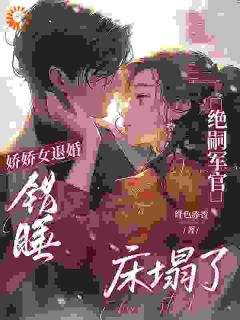 《娇娇女退婚错睡，绝嗣军官床塌了》小说章节目录在线阅读 姜柚柚裴淮舟小说全文
