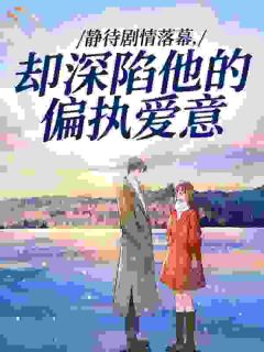 《静待剧情落幕，却深陷他的偏执爱意》小说章节目录免费试读 沈词江铎小说阅读