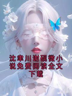 《沈聿川砚宁》小说全文免费试读 沈聿川谢砚微小说免费阅读全文下载小说全文