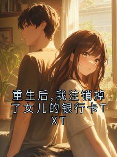 《重生后,我注销掉了女儿的银行卡TXT》小说全文免费试读 《重生后,我注销掉了女儿的银行卡TXT》最新章节列表