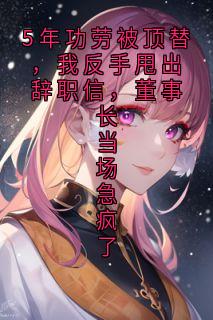 周振海秦峰周子扬5年功劳被顶替，我反手甩出辞职信，董事长当场急疯了 by偷吃星星的猫咪 完整在线阅读