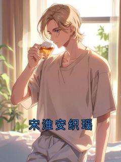 主角是宋淮安织遥的小说 《宋淮安织瑶》 全文精彩试读