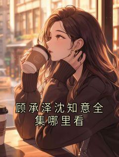 顾承泽姜鹤顾承泽沈知意全集哪里看阅读_顾承泽姜鹤文本在线阅读